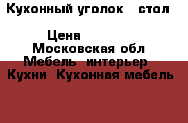Кухонный уголок   стол › Цена ­ 12 000 - Московская обл. Мебель, интерьер » Кухни. Кухонная мебель   